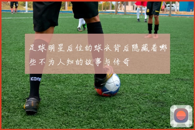 足球明星后位的球衣背后隐藏着哪些不为人知的故事与传奇