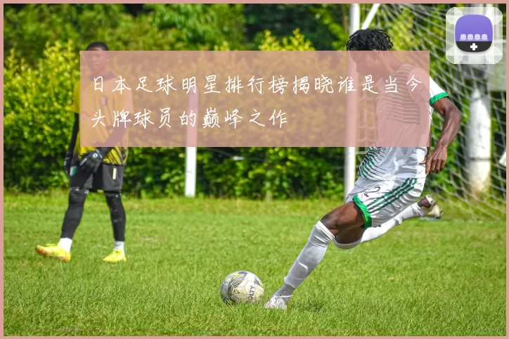 日本足球明星排行榜揭晓谁是当今头牌球员的巅峰之作