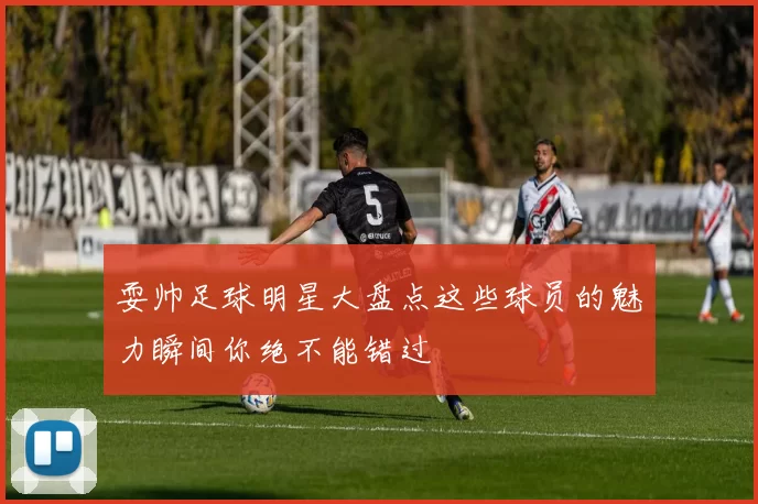 耍帅足球明星大盘点这些球员的魅力瞬间你绝不能错过