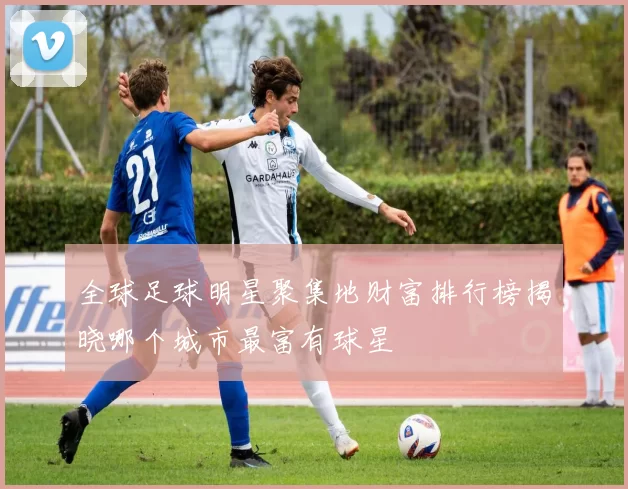 全球足球明星聚集地财富排行榜揭晓哪个城市最富有球星