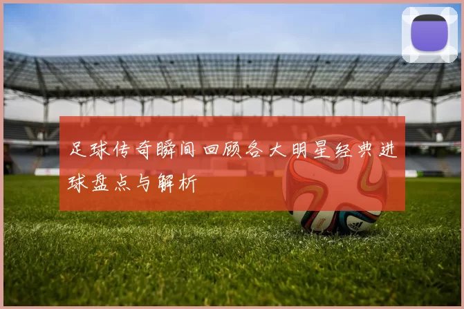 足球传奇瞬间回顾各大明星经典进球盘点与解析