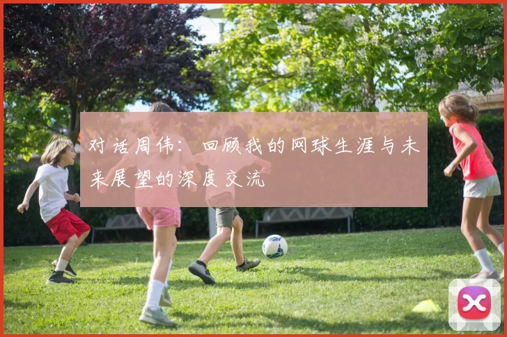 对话周伟：回顾我的网球生涯与未来展望的深度交流