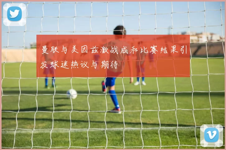 曼联与美因兹激战成和比赛结果引发球迷热议与期待