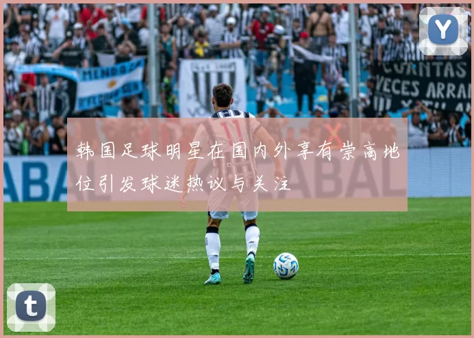 韩国足球明星在国内外享有崇高地位引发球迷热议与关注