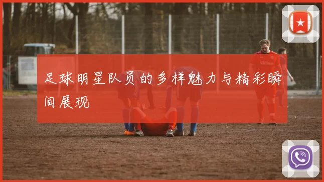 足球明星队员的多样魅力与精彩瞬间展现