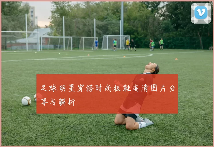 足球明星穿搭时尚板鞋高清图片分享与解析