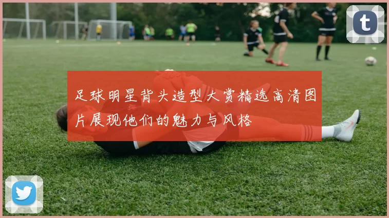 足球明星背头造型大赏精选高清图片展现他们的魅力与风格