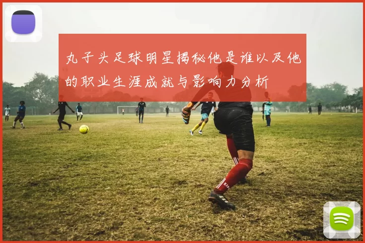 丸子头足球明星揭秘他是谁以及他的职业生涯成就与影响力分析