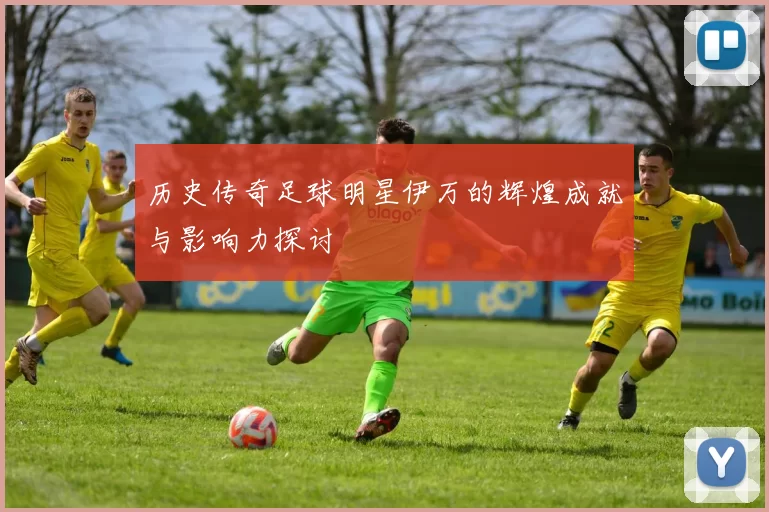 历史传奇足球明星伊万的辉煌成就与影响力探讨