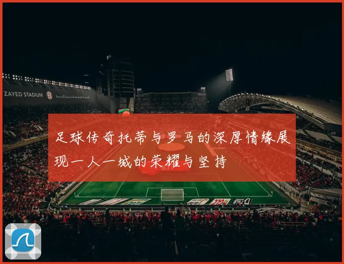 足球传奇托蒂与罗马的深厚情缘展现一人一城的荣耀与坚持