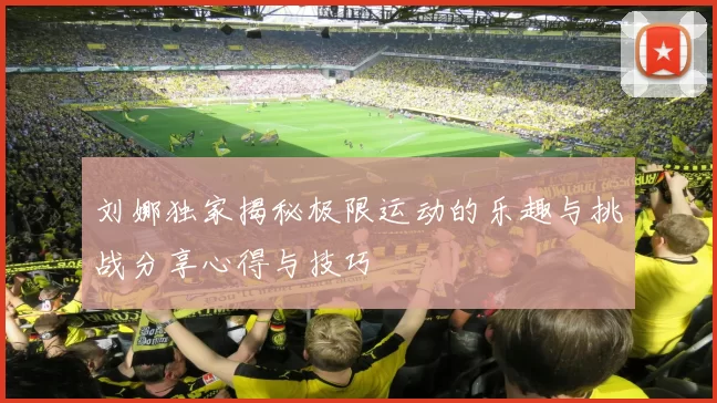 刘娜独家揭秘极限运动的乐趣与挑战分享心得与技巧