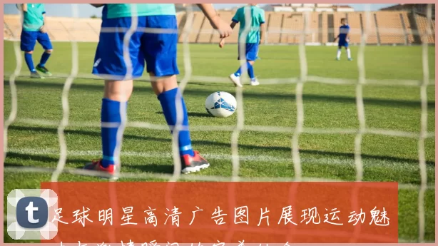 足球明星高清广告图片展现运动魅力与激情瞬间的完美结合