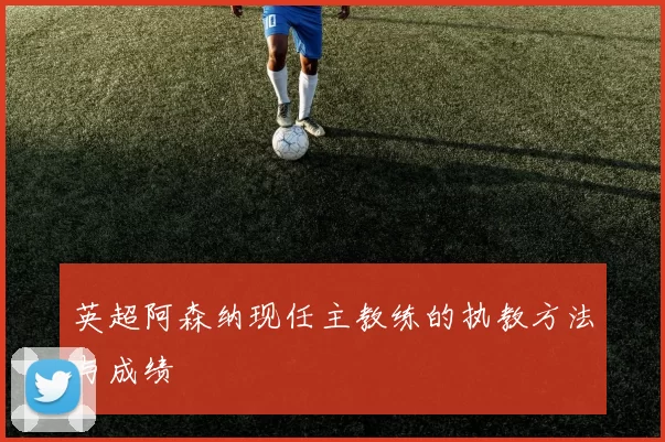 英超阿森纳现任主教练的执教方法与成绩