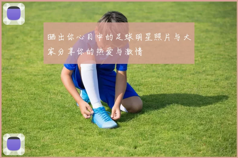 晒出你心目中的足球明星照片与大家分享你的热爱与激情