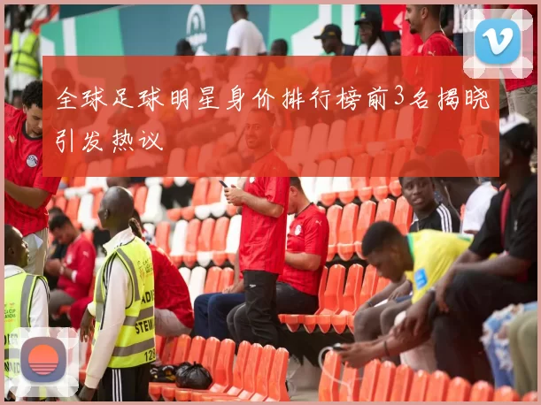 全球足球明星身价排行榜前3名揭晓引发热议
