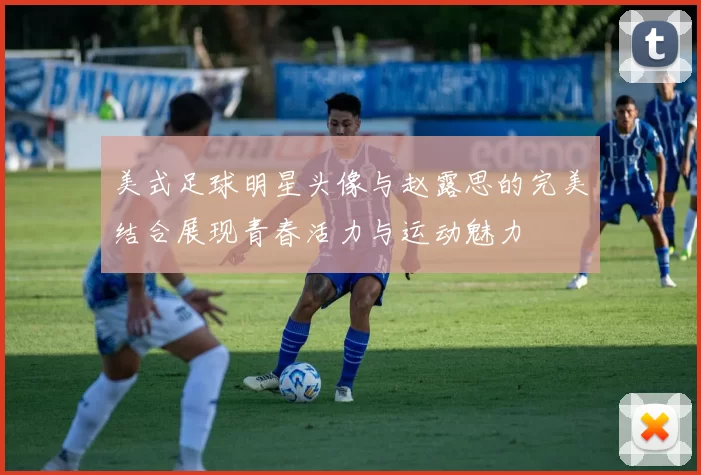 美式足球明星头像与赵露思的完美结合展现青春活力与运动魅力