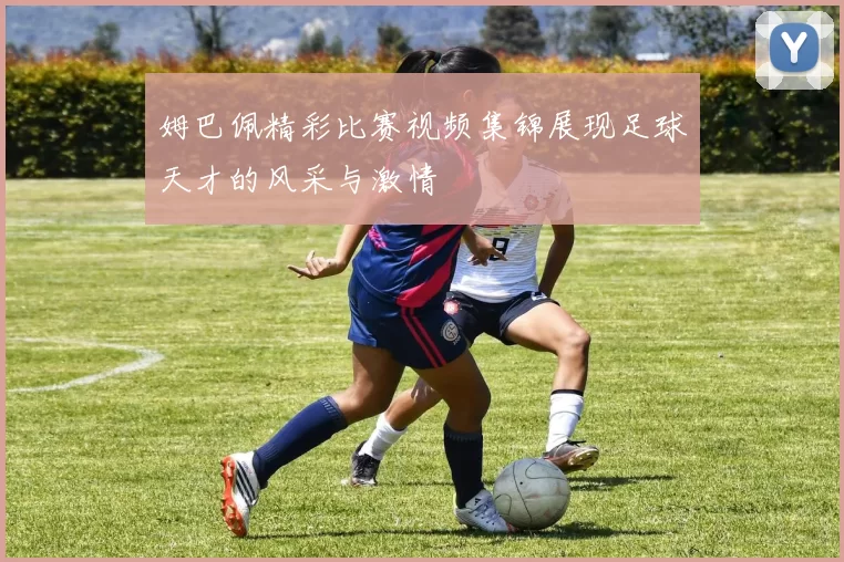 姆巴佩精彩比赛视频集锦展现足球天才的风采与激情