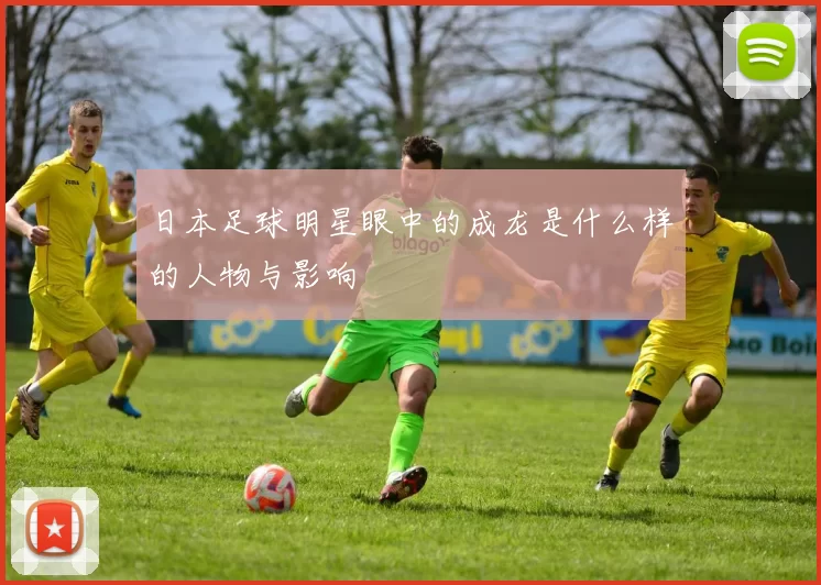 日本足球明星眼中的成龙是什么样的人物与影响