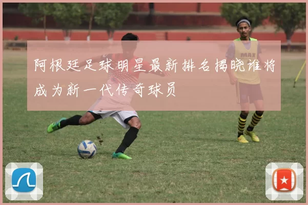 阿根廷足球明星最新排名揭晓谁将成为新一代传奇球员