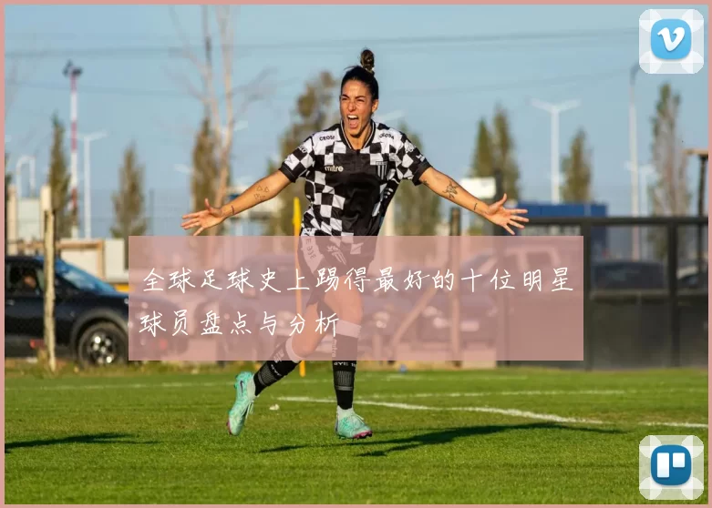 全球足球史上踢得最好的十位明星球员盘点与分析