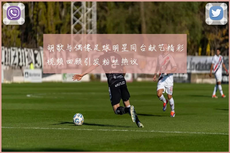 胡歌与偶像足球明星同台献艺精彩视频回顾引发粉丝热议