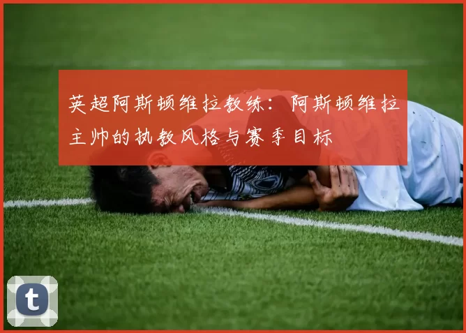 英超阿斯顿维拉教练：阿斯顿维拉主帅的执教风格与赛季目标