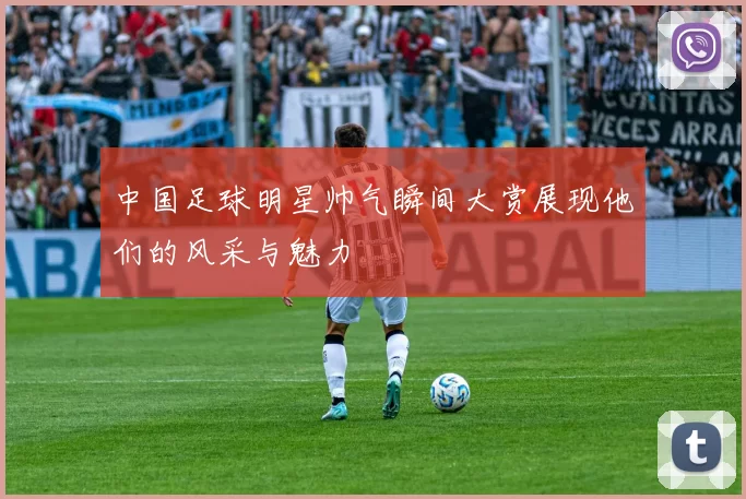 中国足球明星帅气瞬间大赏展现他们的风采与魅力