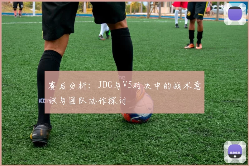 赛后分析：JDG与V5对决中的战术意识与团队协作探讨