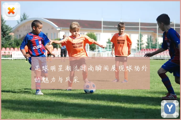 足球明星潮流时尚瞬间展现球场外的魅力与风采