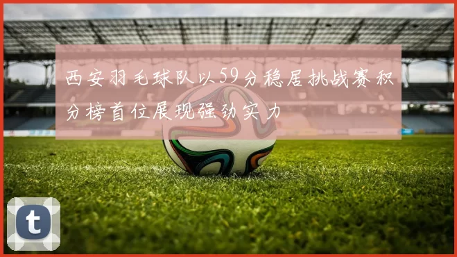 西安羽毛球队以59分稳居挑战赛积分榜首位展现强劲实力