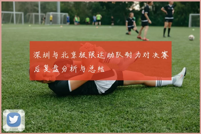 深圳与北京极限运动队耐力对决赛后复盘分析与总结