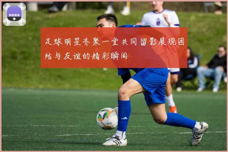 足球明星齐聚一堂共同留影展现团结与友谊的精彩瞬间