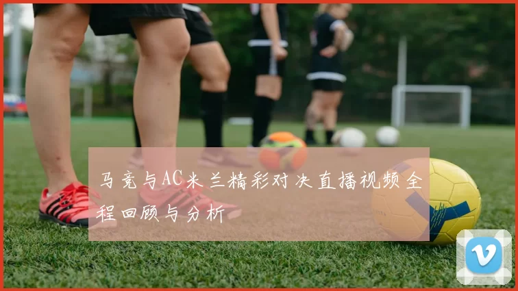 马竞与AC米兰精彩对决直播视频全程回顾与分析