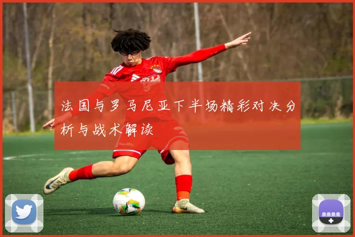 法国与罗马尼亚下半场精彩对决分析与战术解读