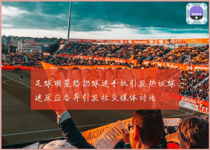 足球明星怒扔球迷手机引发热议球迷反应各异引发社交媒体讨论