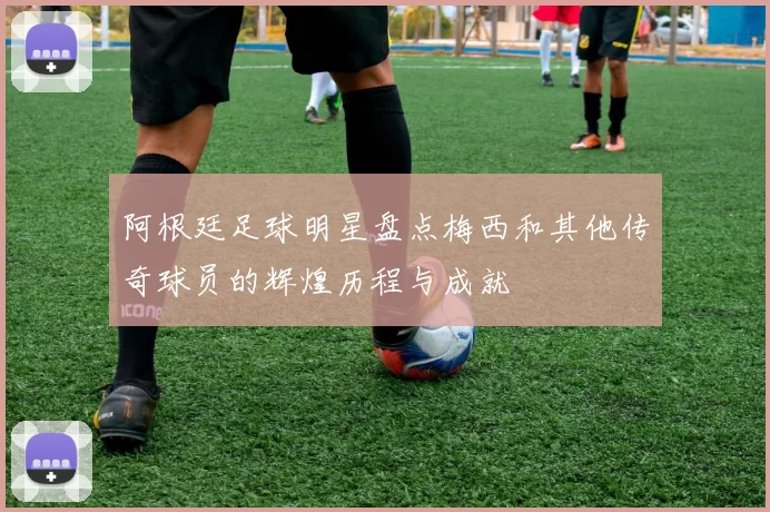 阿根廷足球明星盘点梅西和其他传奇球员的辉煌历程与成就