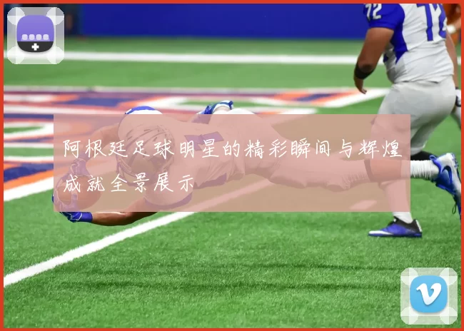 阿根廷足球明星的精彩瞬间与辉煌成就全景展示