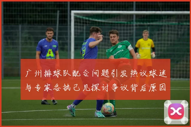 广州排球队配合问题引发热议球迷与专家各执己见探讨争议背后原因