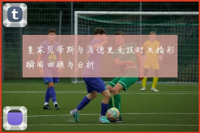 皇家贝蒂斯与马德里竞技对决精彩瞬间回顾与分析