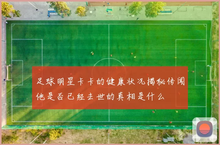 足球明星卡卡的健康状况揭秘传闻他是否已经去世的真相是什么