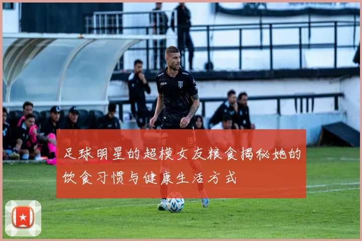 足球明星的超模女友粮食揭秘她的饮食习惯与健康生活方式