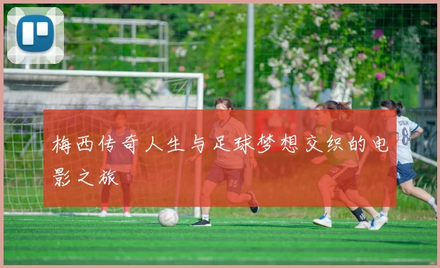 梅西传奇人生与足球梦想交织的电影之旅