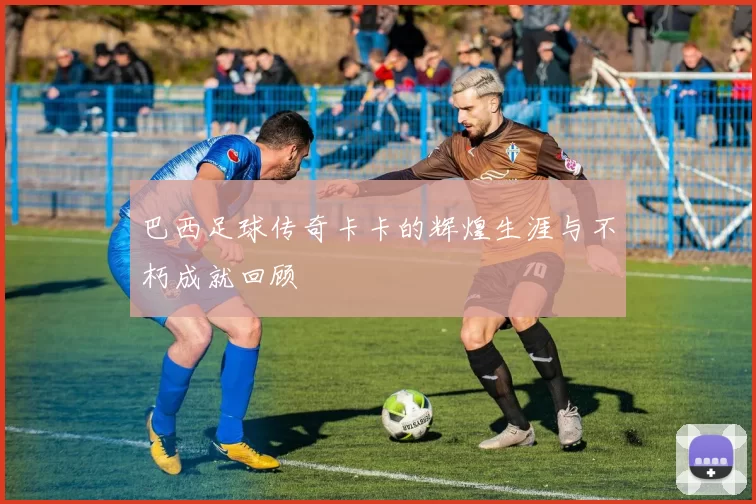 巴西足球传奇卡卡的辉煌生涯与不朽成就回顾