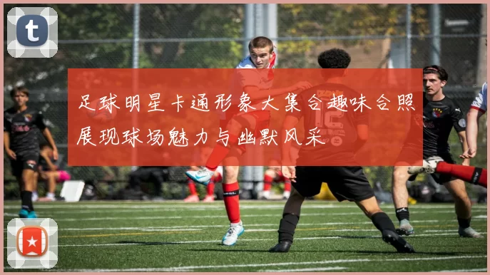 足球明星卡通形象大集合趣味合照展现球场魅力与幽默风采