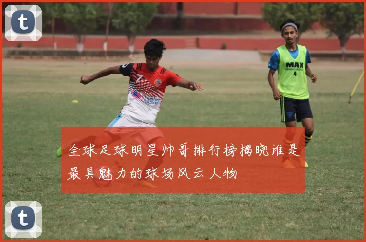 全球足球明星帅哥排行榜揭晓谁是最具魅力的球场风云人物