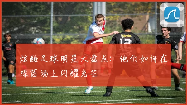 炫酷足球明星大盘点：他们如何在绿茵场上闪耀光芒