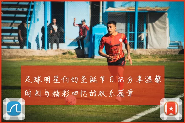 足球明星们的圣诞节日记分享温馨时刻与精彩回忆的欢乐篇章