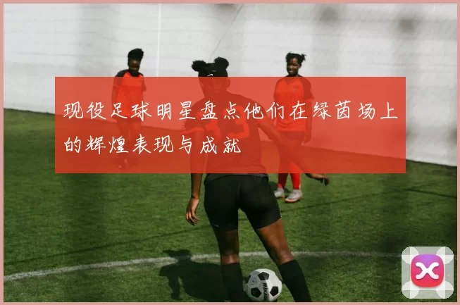 现役足球明星盘点他们在绿茵场上的辉煌表现与成就