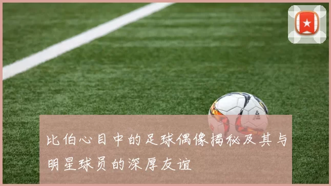 比伯心目中的足球偶像揭秘及其与明星球员的深厚友谊