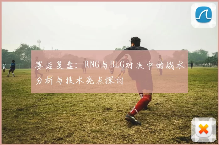 赛后复盘：RNG与BLG对决中的战术分析与技术亮点探讨